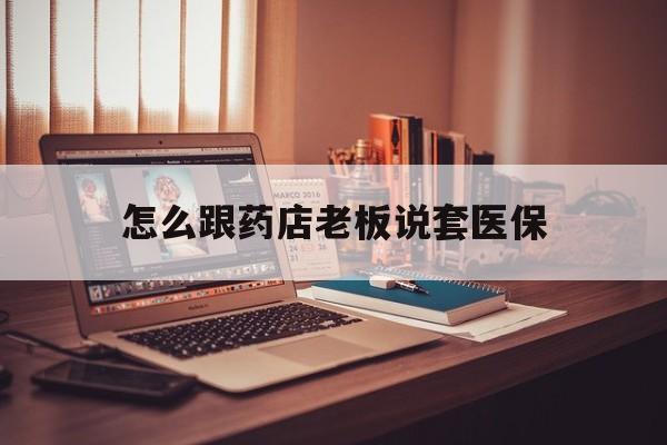 丽水最新怎么跟药店老板说套医保方法分析(最方便真实的丽水怎么和药店老板聊天方法)