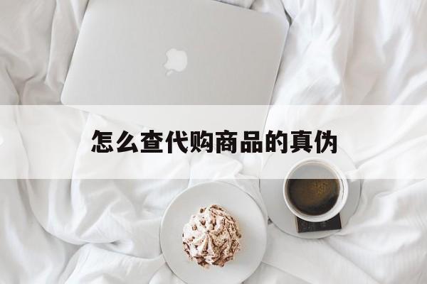 丽水最新怎么查代购商品的真伪方法分析(最方便真实的丽水怎样查代购商品真伪方法)