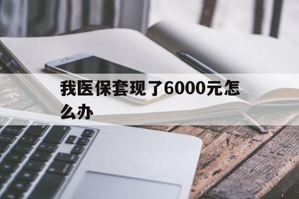 丽水最新我医保套现了6000元怎么办方法分析(最方便真实的丽水我医保套现了6000元怎么办理方法)